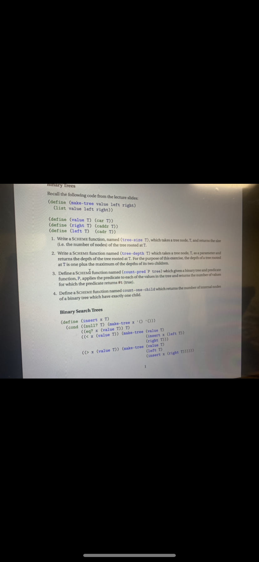 Bmary Trees
Recall the following code from the lecture slides:
(define (make-tree value left right)
(list value left right))
(define (value T) (car T))
(define (right T) (caddr T))
(define (left T)
(cadr T))
1. Write a SCHEME function, named (tree-size T), which takes a tree node, T, and returns the size
(i.e. the number of nodes) of the tree rooted at T.
2. Write a SCHEME function named (tree-depth T) which takes a tree node, T, as a parameter and
returns the depth of the tree rooted at T. For the purpose of this exercise, the depth of a tree rooted
at T is one plus the maximum of the depths of its two children.
3. Define a SCHEMA function named (count-pred P tree) which given a binary tree and predicate
function, P, applies the predicate to each of the values in the tree and returns the number of values
for which the predicate returns #t (true).
4. Define a SCHEME function named count-one-child which returns the number of internal nodes
of a binary tree which have exactly one child.
Binary Search Trees
(define (insert x T)
(cond ((null? T) (make-tree x '() '()))
((eq? x (value T)) T)
((< x (value T)) (make-tree (value T)
(right T)))
(insert x (left T))
((> x (value T)) (make-tree (value T)
(left T)
(insert x (right T))))))
