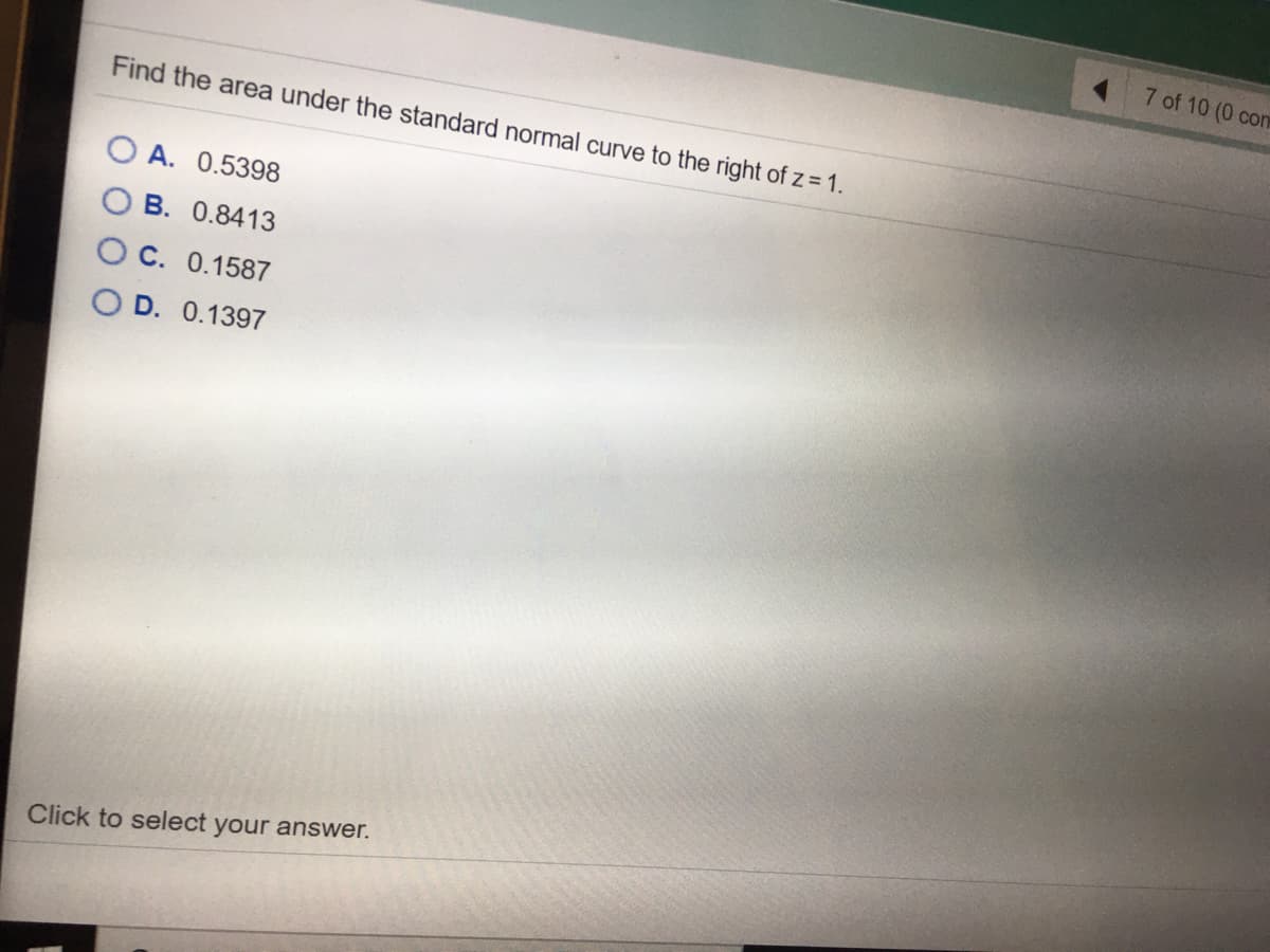 7 of 10 (0 com
Find the area under the standard normal curve to the right of z = 1.
O A. 0.5398
B. 0.8413
O C. 0.1587
O D. 0.1397
Click to select your answer.
