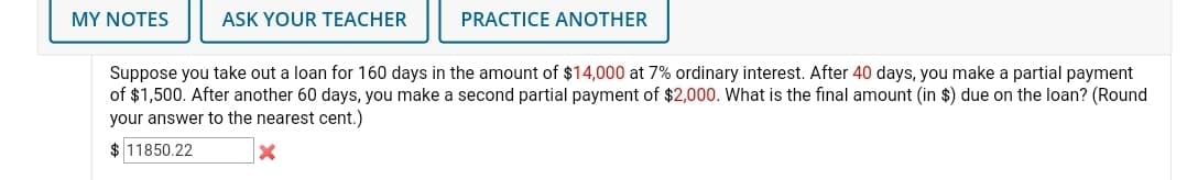 MY ΝOTES
ASK YOUR TEACHER
PRACTICE ANOTHER
Suppose you take out a loan for 160 days in the amount of $14,000 at 7% ordinary interest. After 40 days, you make a partial payment
of $1,500. After another 60 days, you make a second partial payment of $2,000. What is the final amount (in $) due on the loan? (Round
your answer to the nearest cent.)
$ 11850.22
