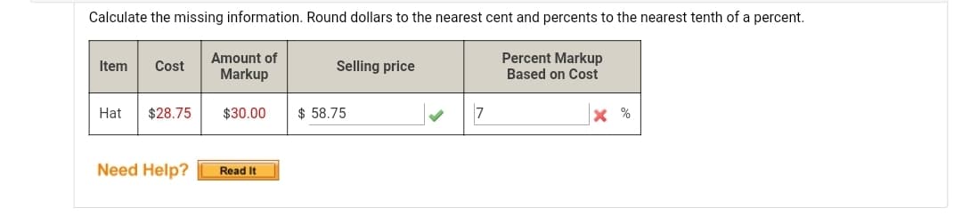 Calculate the missing information. Round dollars to the nearest cent and percents to the nearest tenth of a percent.
Amount of
Percent Markup
Item
Cost
Selling price
Markup
Based on Cost
Hat
$28.75
$30.00
$ 58.75
X %
Need Help?
Read It
