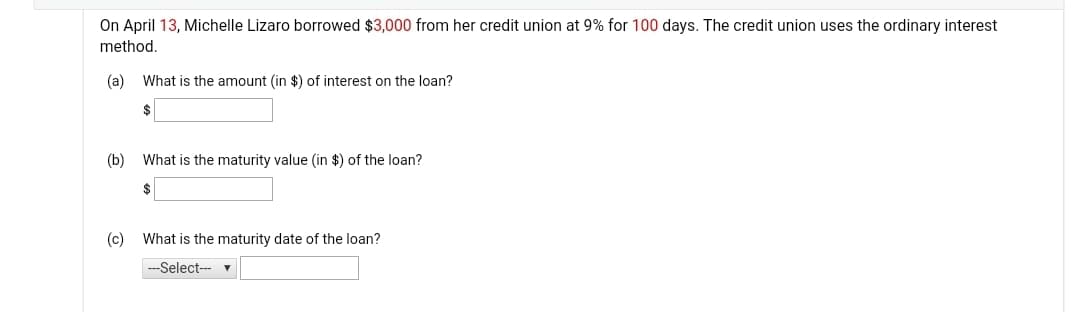 On April 13, Michelle Lizaro borrowed $3,000 from her credit union at 9% for 100 days. The credit union uses the ordinary interest
method.
(a)
What is the amount (in $) of interest on the loan?
$
(b)
What is the maturity value (in $) of the loan?
(c)
What is the maturity date of the loan?
-Select-- v
