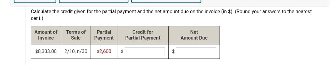 Calculate the credit given for the partial payment and the net amount due on the invoice (in $). (Round your answers to the nearest
cent.)
Amount of
Terms of
Partial
Credit for
Net
Invoice
Sale
Payment
Partial Payment
Amount Due
$8,303.00
2/10, n/30
$2,600
$
