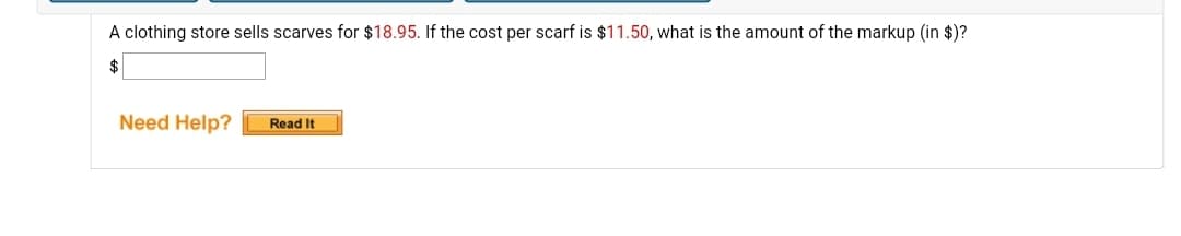 A clothing store sells scarves for $18.95. If the cost per scarf is $11.50, what is the amount of the markup (in $)?
Need Help?
Read It
