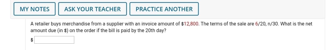 MY NOTES
ASK YOUR TEACHER
PRACTICE ANOTHER
A retailer buys merchandise from a supplier with an invoice amount of $12,800. The terms of the sale are 6/20, n/30. What is the net
amount due (in $) on the order if the bill is paid by the 20th day?
$
