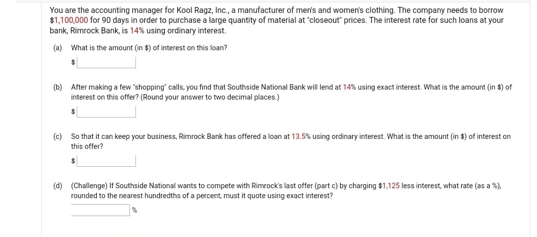 You are the accounting manager for Kool Ragz, Inc., a manufacturer of men's and women's clothing. The company needs to borrow
$1,100,000 for 90 days in order to purchase a large quantity of material at "closeout" prices. The interest rate for such loans at your
bank, Rimrock Bank, is 14% using ordinary interest.
(a)
What is the amount (in $) of interest on this loan?
$
(b)
After making a few "shopping" calls, you find that Southside National Bank will lend at 14% using exact interest. What is the amount (in $) of
interest on this offer? (Round your answer to two decimal places.)
(c)
So that it can keep your business, Rimrock Bank has offered a loan at 13.5% using ordinary interest. What is the amount (in $) of interest on
this offer?
$
(d) (Challenge) If Southside National wants to compete with Rimrock's last offer (part c) by charging $1,125 less interest, what rate (as a %),
rounded to the nearest hundredths of a percent, must it quote using exact interest?
