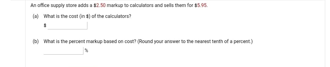 An office supply store adds a $2.50 markup to calculators and sells them for $5.95.
(a) What is the cost (in $) of the calculators?
$
(b) What is the percent markup based on cost? (Round your answer to the nearest tenth of a percent.)
