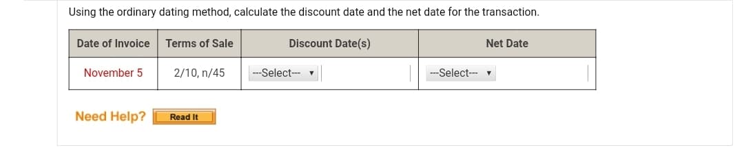 Using the ordinary dating method, calculate the discount date and the net date for the transaction.
Date of Invoice
Terms of Sale
Discount Date(s)
Net Date
November 5
2/10, n/45
---Select-- v
--Select-- v
Need Help?
Read It

