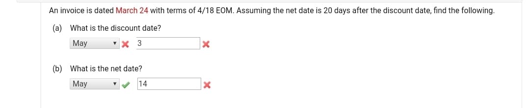 An invoice is dated March 24 with terms of 4/18 EOM. Assuming the net date is 20 days after the discount date, find the following.
(a) What is the discount date?
May
(b) What is the net date?
Мay
14
