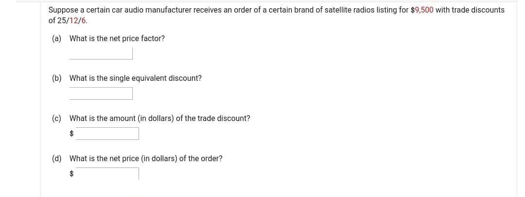 Suppose a certain car audio manufacturer receives an order of a certain brand of satellite radios listing for $9,500 with trade discounts
of 25/12/6.
(a) What is the net price factor?
(b) What is the single equivalent discount?
(c) What is the amount (in dollars) of the trade discount?
$
(d) What is the net price (in dollars) of the order?
$
