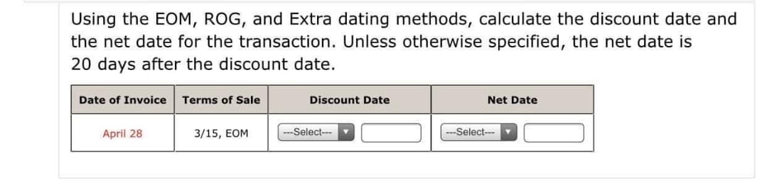 Using the EOM, ROG, and Extra dating methods, calculate the discount date and
the net date for the transaction. Unless otherwise specified, the net date is
20 days after the discount date.
Date of Invoice
Terms of Sale
Discount Date
Net Date
April 28
3/15, EOM
--Select---
---Select-- ▼
