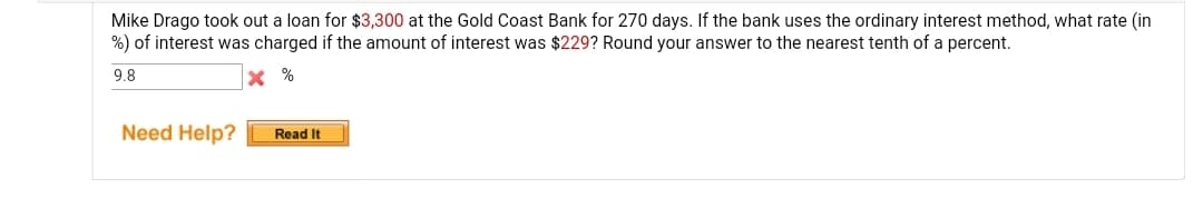 Mike Drago took out a loan for $3,300 at the Gold Coast Bank for 270 days. If the bank uses the ordinary interest method, what rate (in
%) of interest was charged if the amount of interest was $229? Round your answer to the nearest tenth of a percent.
9.8
X %
Need Help?
Read It
