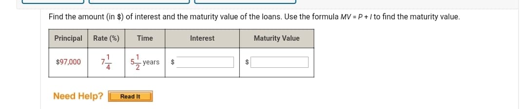 Find the amount (in $) of interest and the maturity value of the loans. Use the formula MV = P+ I to find the maturity value.
Principal
Rate (%)
Time
Interest
Maturity Value
11
$97,000
years
$
Need Help?
Read It

