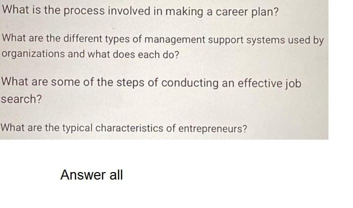What is the process involved in making a career plan?
What are the different types of management support systems used by
organizations and what does each do?
What are some of the steps of conducting an effective job
search?
What are the typical characteristics of entrepreneurs?
Answer all
