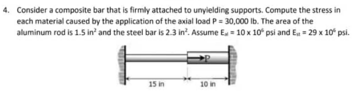 4. Consider a composite bar that is firmly attached to unyielding supports. Compute the stress in
each material caused by the application of the axial load P = 30,000 lb. The area of the
aluminum rod is 1.5 in² and the steel bar is 2.3 in². Assume Eal = 10 x 10 psi and Est = 29 x 10€ psi.
15 in
10 in