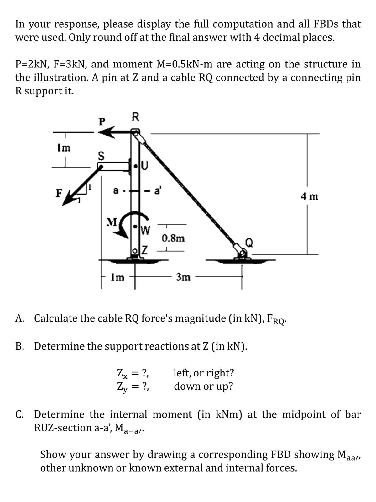 In your response, please display the full computation and all FBDs that
were used. Only round off at the final answer with 4 decimal places.
P=2kN, F=3kN, and moment M=0.5kN-m are acting on the structure in
the illustration. A pin at Z and a cable RQ connected by a connecting pin
R support it.
Im
F
P
S
a
M
Im
R
IU
- a'
W
0.8m
3m
A. Calculate the cable RQ force's magnitude (in kN), FRQ.
B. Determine the support reactions at Z (in kN).
Zx = ?,
left, or right?
Zy = ?,
down or up?
4 m
C. Determine the internal moment (in kNm) at the midpoint of bar
RUZ-section a-a', Ma-a'.
Show your answer by drawing a corresponding FBD showing Maa",
other unknown or known external and internal forces.