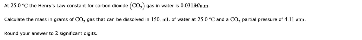 At 25.0 °C the Henry's Law constant for carbon dioxide (CO,) gas in water is 0.031M/atm.
Calculate the mass in grams of CO, gas that can be dissolved in 150. mL of water at 25.0 °C and a CO, partial pressure of 4.11 atm.
Round your answer to 2 significant digits.
