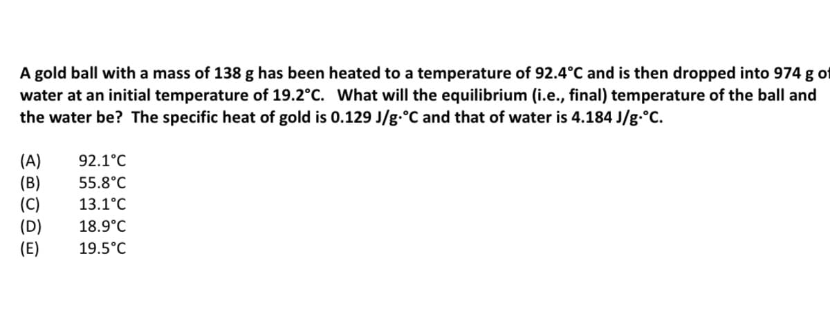 A gold ball with a mass of 138 g has been heated to a temperature of 92.4°C and is then dropped into 974 g of
water at an initial temperature of 19.2°C. What will the equilibrium (i.e., final) temperature of the ball and
the water be? The specific heat of gold is 0.129 J/g.°C and that of water is 4.184 J/g.°C.
(A)
(B)
(C)
(D)
(E)
92.1°C
55.8°C
13.1°C
18.9°C
19.5°C
