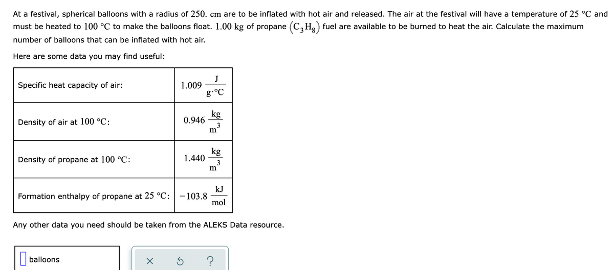 At a festival, spherical balloons with a radius of 250. cm are to be inflated with hot air and released. The air at the festival will have a temperature of 25 °C and
must be heated to 100 °C to make the balloons float. 1.00 kg of propane (C, Ho) fuel are available to be burned to heat the air. Calculate the maximum
number of balloons that can be inflated with hot air.
Here are some data you may find useful:
Specific heat capacity of air:
J
1.009
g.°C
kg
0.946
3
m
Density of air at 100 °C:
kg
1.440
3
Density of propane at 100 °C:
kJ
-103.8
mol
Formation enthalpy of propane at 25 °C:
Any other data you need should be taken from the ALEKS Data resource.
| balloons
