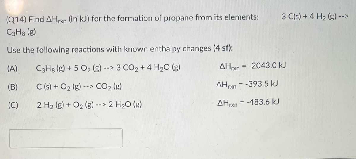 3 C(s) + 4 H2 (g) -
-->
(Q14) Find AHrxn (in kJ) for the formation of propane from its elements:
C3H8 (g)
Use the following reactions with known enthalpy changes (4 sf):
(A)
C3H8 (g) + 5 O2 (g) --> 3 CO2 + 4 H20 (g)
AHxn = -2043.0 kJ
(B)
C (s) + O2 (g) --> CO2 (g)
AHrxn = -393.5 kJ
2 H2 (g) + O2 (g) --> 2 H2O (g)
AHXN = -483.6 kJ
%3D
(C)
rxn

