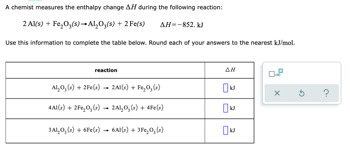 A chemist measures the enthalpy change AH during the following reaction:
2 Al(s) + Fe,O3(s)→Al,O3(s) + 2 Fe(s)
AH=-852. kJ
Use this information to complete the table below. Round each of your answers to the nearest kJ/mol.
reaction
ΔΗ
x10
Al, 0, (s) + 2Fe(s)
2A1(s) + Fe,0, (s)
4A1(s) + 2Fe,O;(s) → 2A1, 0, (s) + 4Fe(s)
3Al, O, (s) + 6Fe(s) → 6Al(s) + 3Fe,O; (s)
kJ
