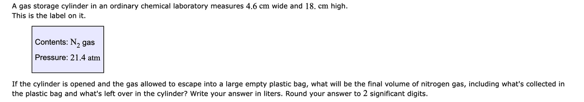 A gas storage cylinder in an ordinary chemical laboratory measures 4.6 cm wide and 18. cm high.
This is the label on it.
Contents: N, gas
Pressure: 21.4 atm
If the cylinder is opened and the gas allowed to escape into a large empty plastic bag, what will be the final volume of nitrogen gas, including what's collected in
the plastic bag and what's left over in the cylinder? Write your answer in liters. Round your answer to 2 significant digits.
