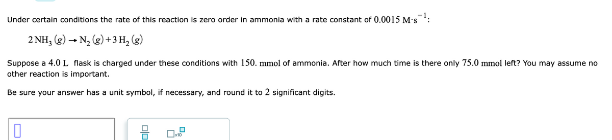 Under certain conditions the rate of this reaction is zero order in ammonia with a rate constant of 0.0015 M's :
2 NH, (g) - N, (g)+3 H, (g)
Suppose a 4.0 L flask is charged under these conditions with 150. mmol of ammonia. After how much time is there only 75.0 mmol left? You may assume no
other reaction is important.
Be sure your answer has a unit symbol, if necessary, and round it to 2 significant digits.
x10

