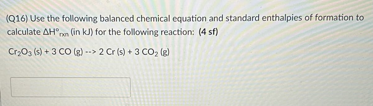 (Q16) Use the following balanced chemical equation and standard enthalpies of formation to
calculate AH°,
rxn (in kJ) for the following reaction: (4 sf)
Cr203 (s) + 3 CO (g) --> 2 Cr (s) + 3 CO2 (g)
