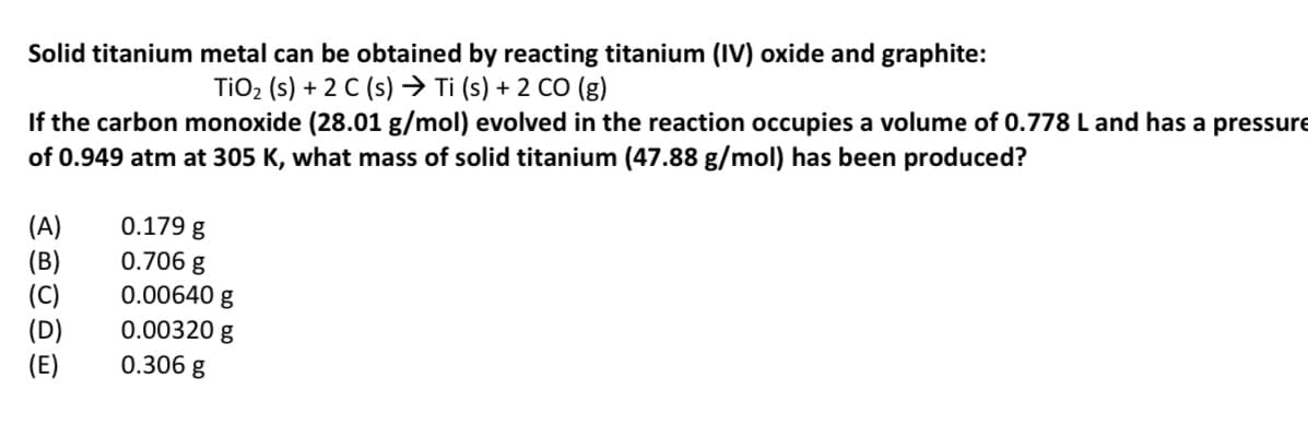 Solid titanium metal can be obtained by reacting titanium (IV) oxide and graphite:
TIO2 (s) + 2 C (s) → Ti (s) + 2 CO (g)
If the carbon monoxide (28.01 g/mol) evolved in the reaction occupies a volume of 0.778 L and has a pressure
of 0.949 atm at 305 K, what mass of solid titanium (47.88 g/mol) has been produced?
(A)
(B)
(C)
(D)
(E)
0.179 g
0.706 g
0.00640 g
0.00320 g
0.306 g
