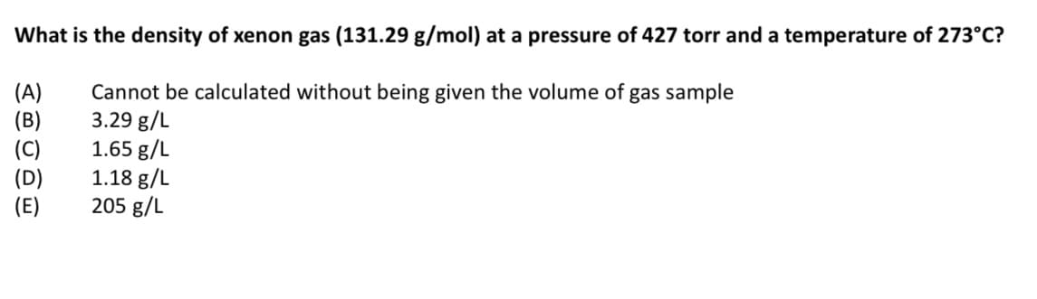 What is the density of xenon gas (131.29 g/mol) at a pressure of 427 torr and a temperature of 273°C?
(A)
(B)
(C)
(D)
(E)
Cannot be calculated without being given the volume of gas sample
3.29 g/L
1.65 g/L
1.18 g/L
205 g/L
