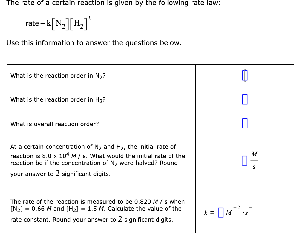 The rate of a certain reaction is given by the following rate law:
rate =k
Use this information to answer the questions below.
What is the reaction order in N,?
What is the reaction order in H2?
What is overall reaction order?
At a certain concentration of N2 and H2, the initial rate of
M
reaction is 8.0 x 104 M / s. What would the initial rate of the
reaction be if the concentration of N2 were halved? Round
S
your answer to 2 significant digits.
The rate of the reaction is measured to be 0.820 M / s when
[N2] = 0.66 M and [H2] = 1.5 M. Calculate the value of the
k = M
-2
- 1
S.
rate constant. Round your answer to 2 significant digits.
