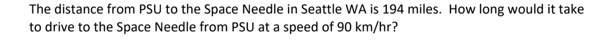 The distance from PSU to the Space Needle in Seattle WA is 194 miles. How long would it take
to drive to the Space Needle from PSU at a speed of 90 km/hr?
