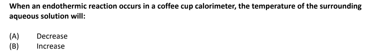 When an endothermic reaction occurs in a coffee cup calorimeter, the temperature of the surrounding
aqueous solution will:
(A)
(B)
Decrease
Increase
