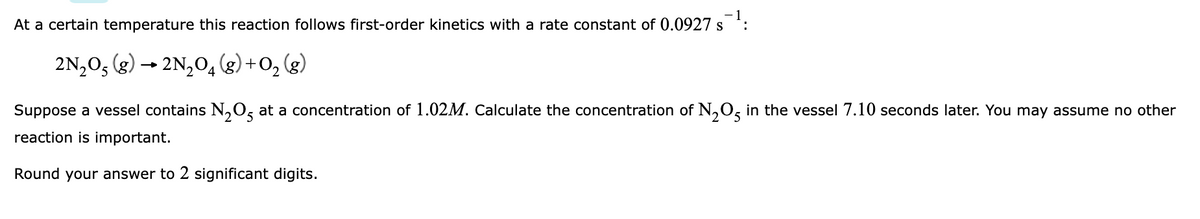 At a certain temperature this reaction follows first-order kinetics with a rate constant of 0.0927 s ':
2N,0, (g) – 2N,0, (g) +0, (g)
Suppose a vessel contains N,O, at a concentration of 1.02M. Calculate the concentration of N,0, in the vessel 7.10 seconds later. You may assume no other
2
reaction is important.
Round your answer to 2 significant digits.
