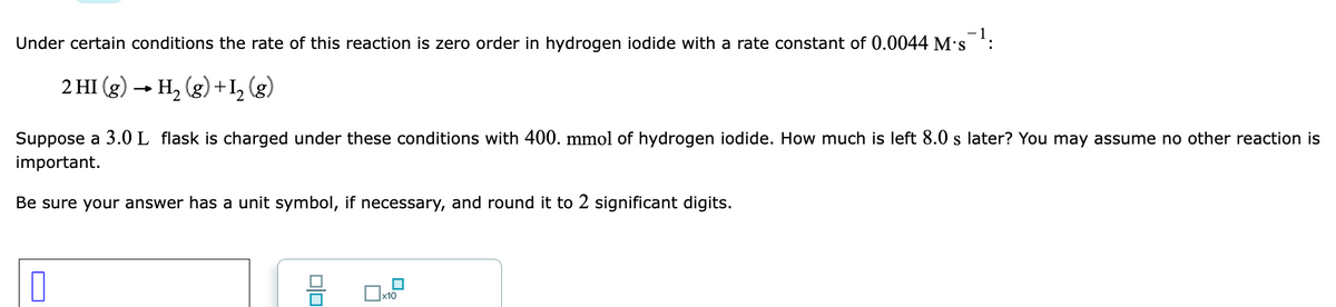 Under certain conditions the rate of this reaction is zero order in hydrogen iodide with a rate constant of 0.0044 M's :
2 HI (g) - H, (g) +I, (g)
Suppose a 3.0 L flask is charged under these conditions with 400. mmol of hydrogen iodide. How much is left 8.0 s later? You may assume no other reaction is
important.
Be sure your answer has a unit symbol, if necessary, and round it to 2 significant digits.
x10
