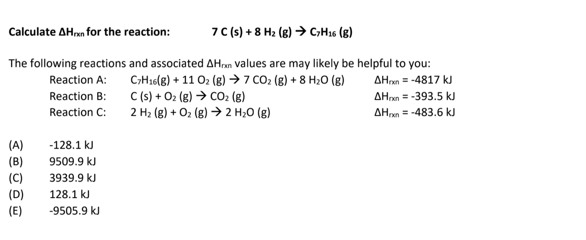 Calculate AHrxn for the reaction:
7 C(s) + 8 H2 (g)→ C,H16 (g)
The following reactions and associated AHrxn values are may likely be helpful to you:
C;H16(g) + 11 O2 (g) → 7 CO2 (g) + 8 H2O (g)
C (s) + O2 (g) → CO2 (g)
2 H2 (g) + O2 (g) → 2 H20 (g)
Reaction A:
AHrxn = -4817 kJ
Reaction B:
ΔΗn
= -393.5 kJ
Reaction C:
AHrxn = -483.6 kJ
(A)
-128.1 kJ
(B)
9509.9 kJ
(C)
3939.9 kJ
(D)
128.1 kJ
(E)
-9505.9 kJ
