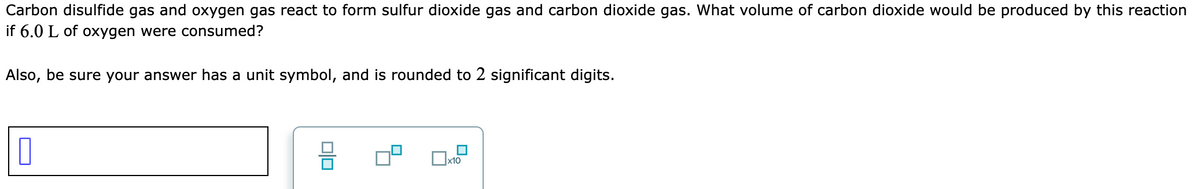 Carbon disulfide gas and oxygen gas react to form sulfur dioxide gas and carbon dioxide gas. What volume of carbon dioxide would be produced by this reaction
if 6.0 L of oxygen were consumed?
Also, be sure your answer has a unit symbol, and is rounded to 2 significant digits.
