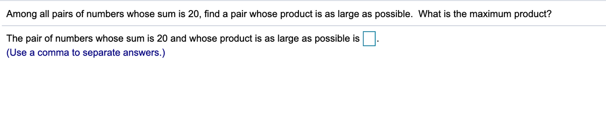 Among all pairs of numbers whose sum is 20, find a pair whose product is as large as possible. What is the maximum product?
The pair of numbers whose sum is 20 and whose product is as large as possible is
(Use a comma to separate answers.)

