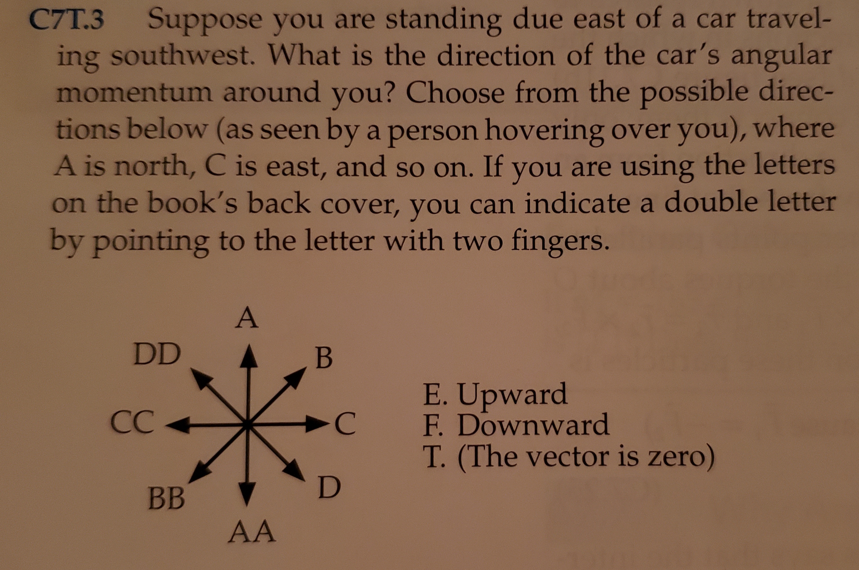 C7T.3
Suppose you are standing due east of a car travel-
ing southwest. What is the direction of the car's angular
momentum around you? Choose from the possible direc-
tions below (as seen by a person hovering over you), where
A is north, C is east, and so on. If you are using the letters
on the book's back cover, you can indicate a double letter
by pointing to the letter with two fingers.
A
DD
В
E.Upward
F. Downward
СС
-C
T. (The vector is zero)
D
ВB
AA
