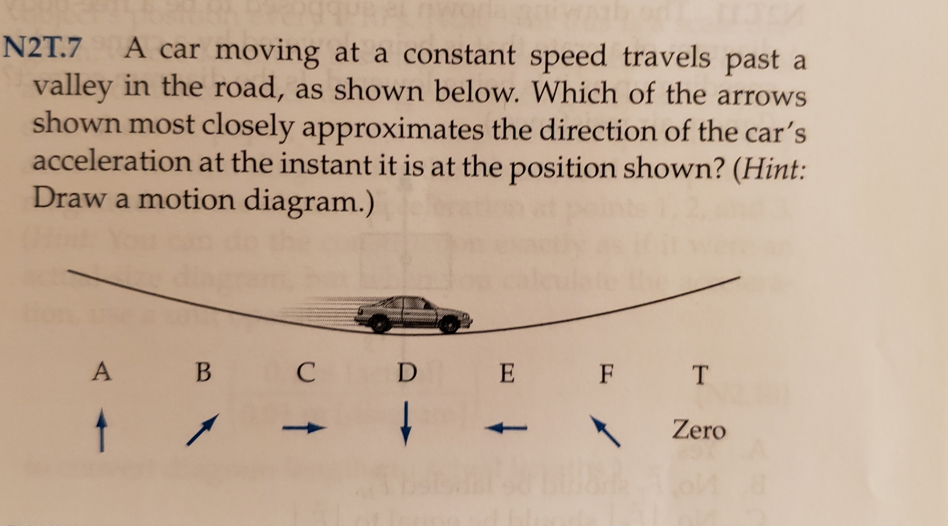 N2T.7 A car moving at a constant speed travels past a
valley in the road, as shown below. Which of the arrows
shown most closely approximates the direction of the car's
acceleration at the instant it is at the position shown? (Hint:
Draw a motion diagram.)
С
В
E
F
T
Zero

