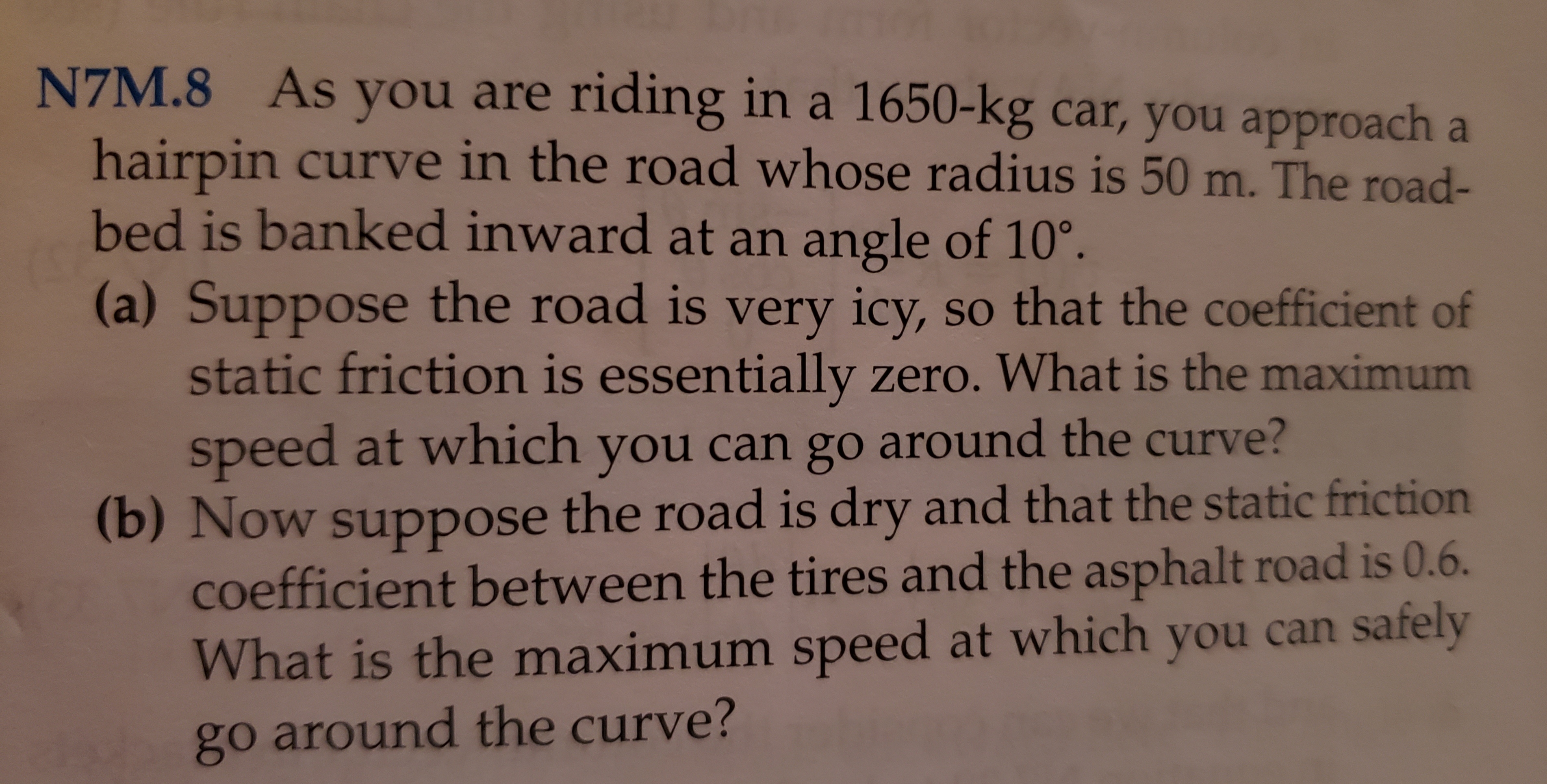 As you are riding in a 1650-kg car, you approach a
N7M.8
hairpin curve in the road whose radius is 50 m. The road-
bed is banked inward at an angle of 10°
(a) Suppose the road is very icy, so that the coefficient of
static friction is essentially zero. What is the maximum
speed at which you can go around the curve?
(b) Now suppose the road is dry and that the static friction
coefficient between the tires and the asphalt road is 0.6.
What is the maximum speed at which you can safely
go around the curve?
