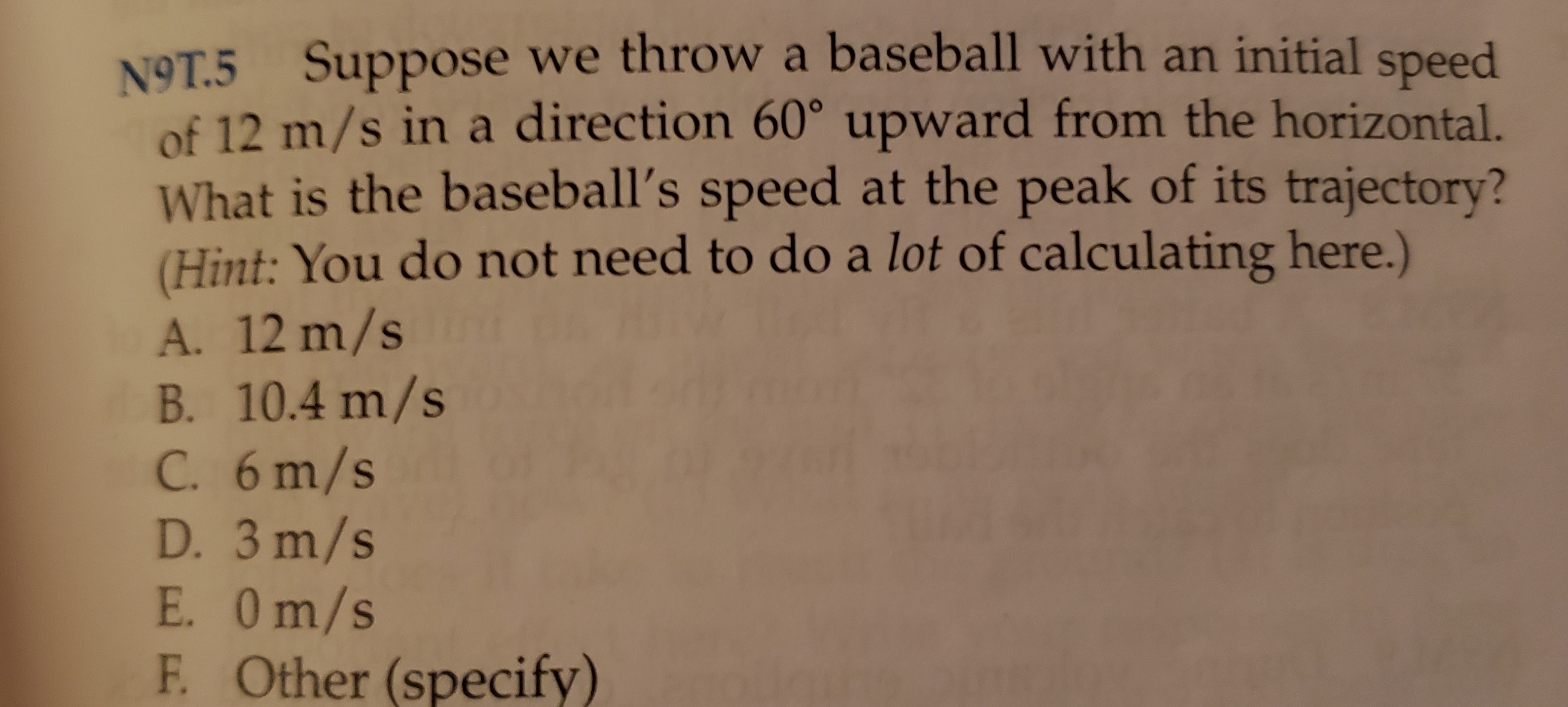 N9T.5 Suppose we throw a baseball with an initial speed
of 12 m/s in a direction 60° upward from the horizontal.
What is the baseball's speed at the peak of its trajectory?
(Hint: You do not need to do a lot of calculating here.)
A. 12 m/s
B. 10.4 m/s
C. 6m/s
D. 3 m/s
E. Om/s
Other (specify
F.
