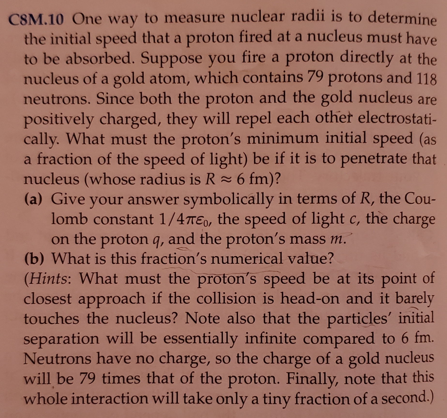 CSM.10 One way to measure nuclear radii is to determine
the initial speed that a proton fired at a nucleus must have
to be absorbed. Suppose you fire a proton directly at the
nucleus of a gold atom, which contains 79 protons and
neutrons. Since both the proton and the gold nucleus are
positively charged, they will repel each other electrostati
cally. What must the proton's minimum initial speed (as
a fraction of the speed of light) be if it is to penetrate that
nucleus (whose radius is R 6 fm)?
(a) Give your answer symbolically in terms of R, the Cou-
lomb constant 1/4TEo, the speed of light c, the charge
on the proton q, and the proton's mass m.
(b) What is this fraction's numerical value?
(Hints: What must the proton's speed be at its point of
closest approach if the collision is head-on and it barely
touches the nucleus? Note also that the particles' initial
separation will be essentially infinite compared to 6 fm.
Neutrons have no
charge, so the charge of a gold nucleus
will be 79 times that of the proton. Finally, note that this
whole interaction will take only a tiny fraction of a second.)
