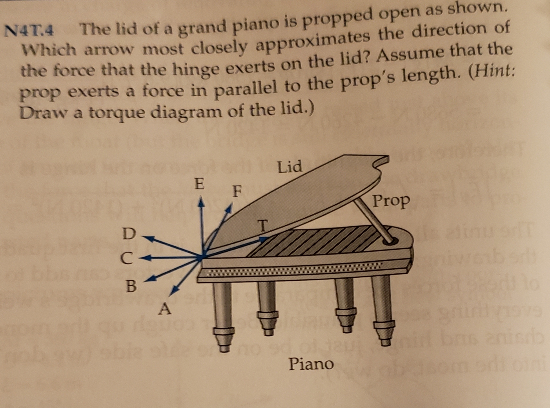 The lid of a grand piano is propped open as shown.
Which arrow most closely approximates the direction of
the force that the hinge exerts on the lid? Assume that the
prop exerts a force in parallel to the prop's length. (Hint:
Draw a torque diagram of the lid.)
N4T.4
Lid
E
F
Prop
T
D
с-
В
02
nis do
oni
9o
Piano
