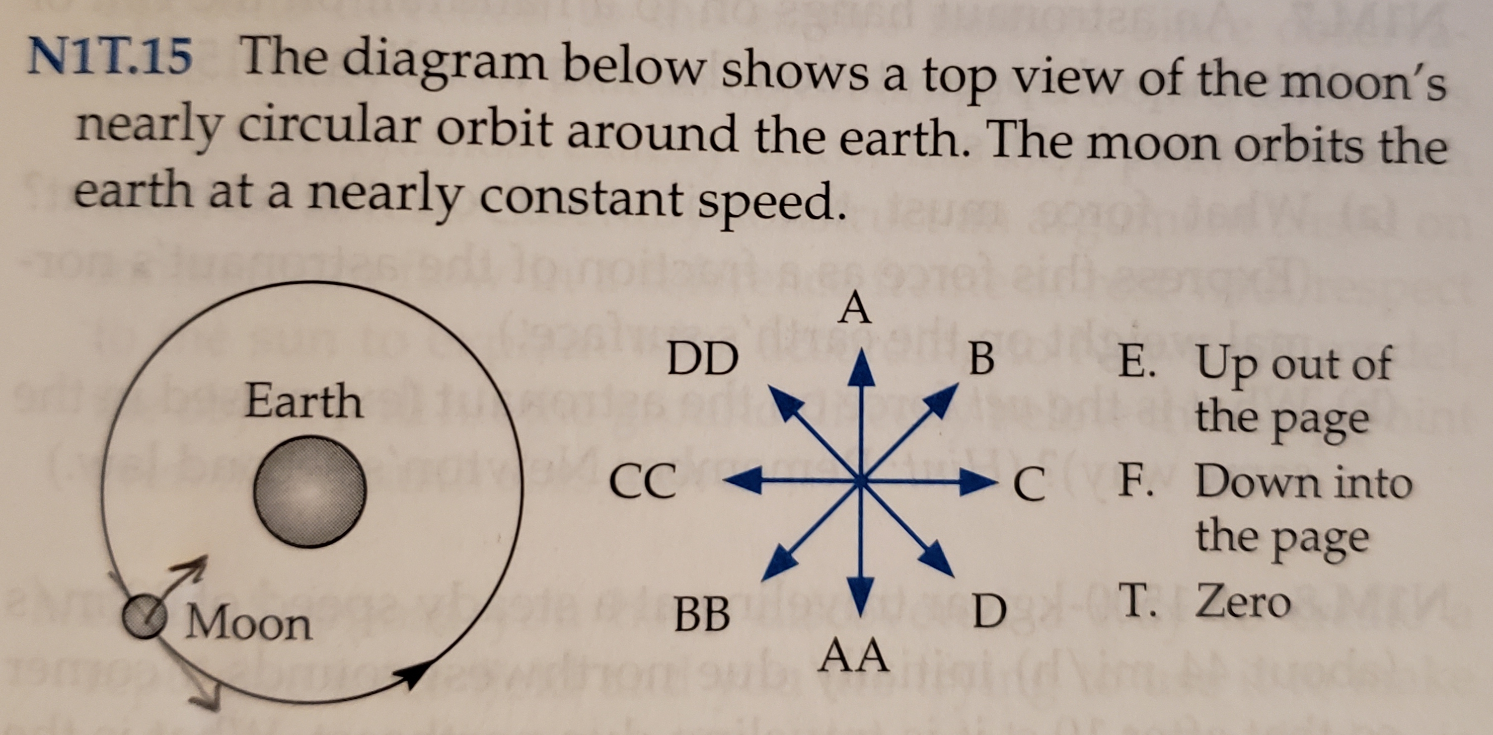 NIT.15 The diagram below shows a top view of the moon's
nearly circular orbit around the earth. The moon orbits the
earth at a nearly constant
speed.
A
DD
В
E. Up out of
the
Earth
page
C F. Down into
the page
ba
notoelCC
aN
T. Zero
D
ВB
Moon
AA
