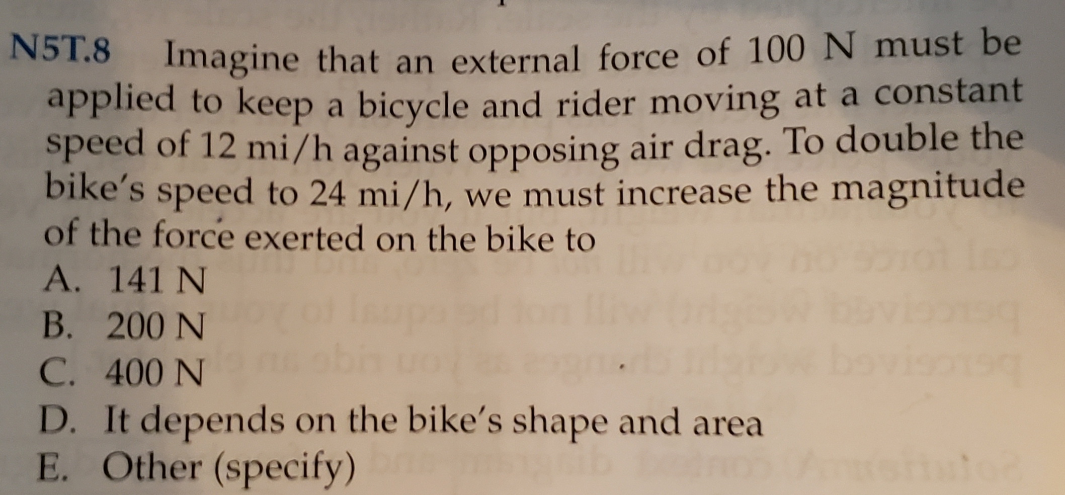 ST.8 Imagine that an external force of 100 N must be
applied to keep a bicycle and rider moving at a constant
speed of 12 mi/h against opposing air drag. To double the
bike's speed to 24 mi/h, we must increase the magnitude
of the force exerted on the bike to
A. 141 N
B. 200 N
be
C. 400 N
D. It depends on the bike's shape and area
E. Other (specify)
