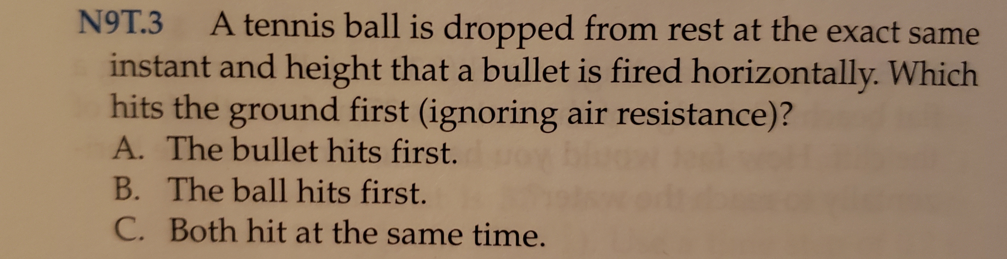 9T.3
A tennis ball is dropped from rest at the exact same
instant and height that a bullet is fired horizontally. Which
hits the ground first (ignoring air resistance)?
A. The bullet hits first.
B. The ball hits first.
C. Both hit at the same time.

