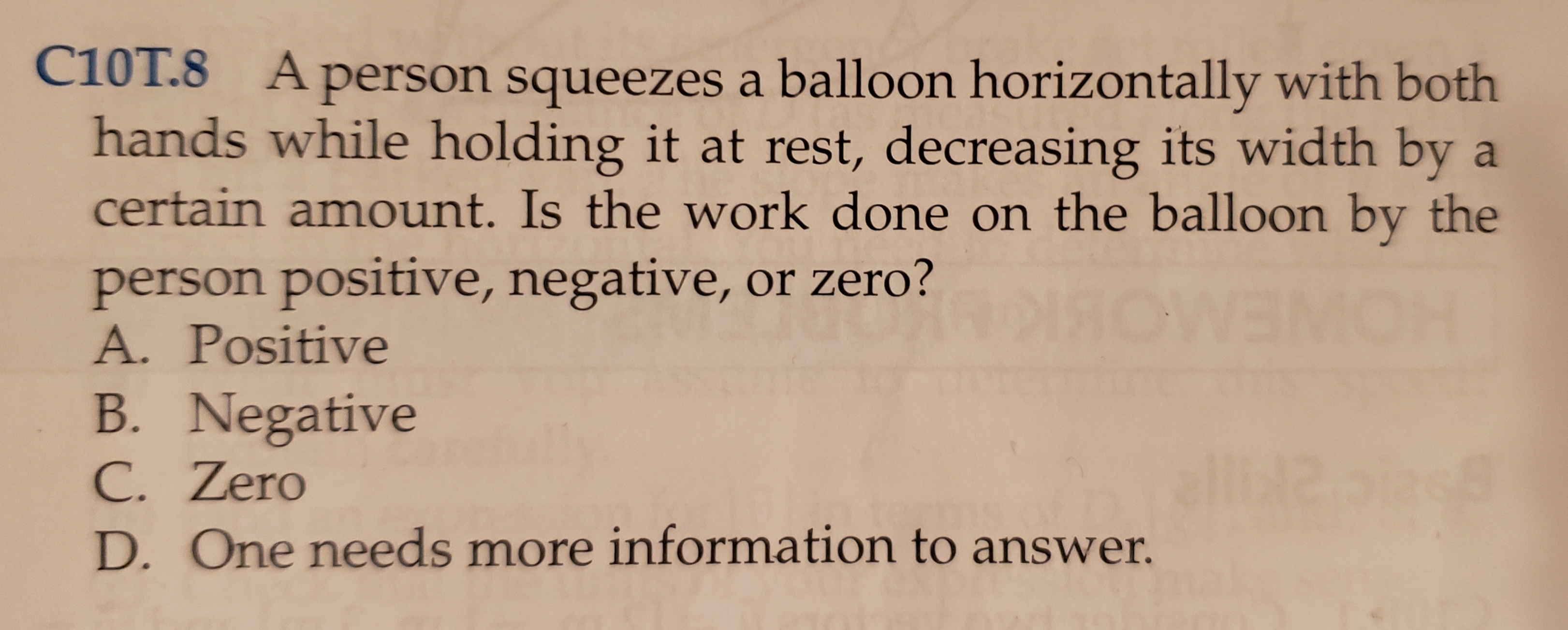 C10T.8 A person squeezes a balloon horizontally with both
hands while holding it at rest, decreasing its width by a
certain amount. Is the work done orn the balloon by the
person positive, negative, or zero?
A. Positive
OWEO
B. Negative
C. Zero
D. One needs more information to answer.
