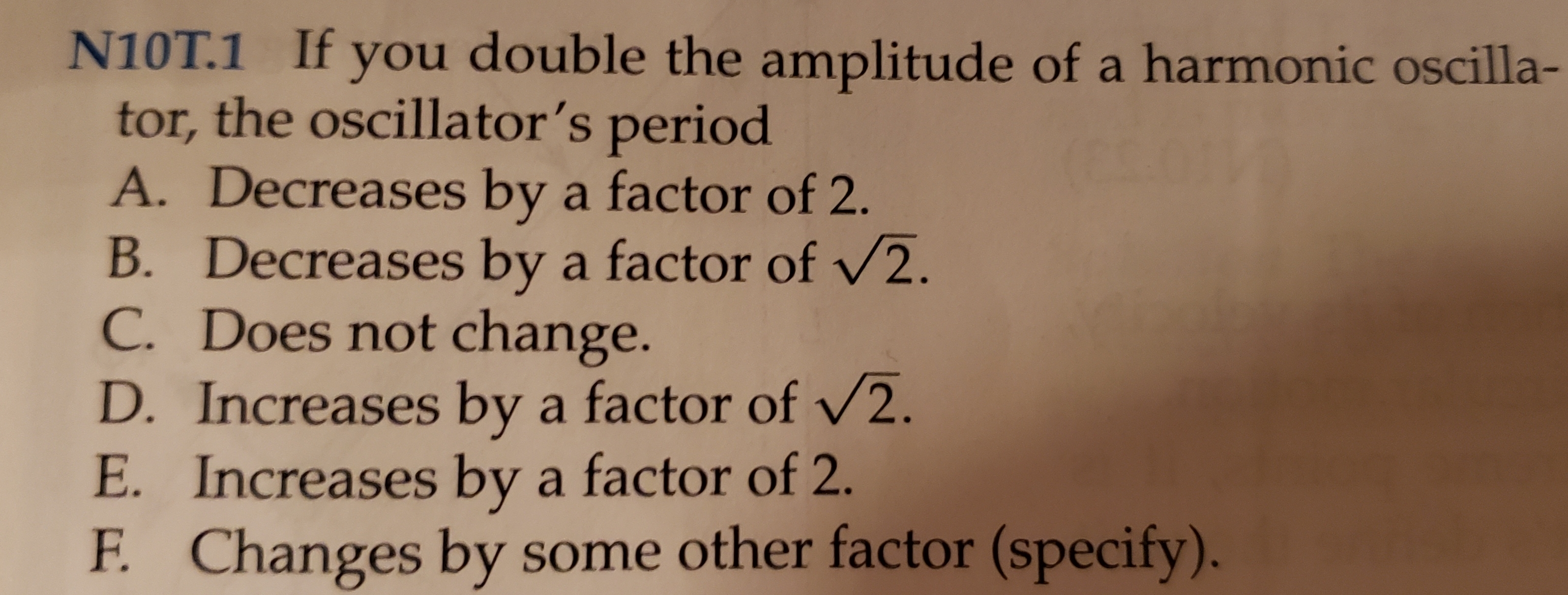 N10T.1 If
you double the amplitude of a harmonic oscilla-
tor, the oscillator's period
A. Decreases by a factor of 2.
B. Decreases by a factor of /2.
C. Does not change.
D.Increases by a factor of /2.
E. Increases by a factor of 2.
Changes by some other factor (specify).
F.
