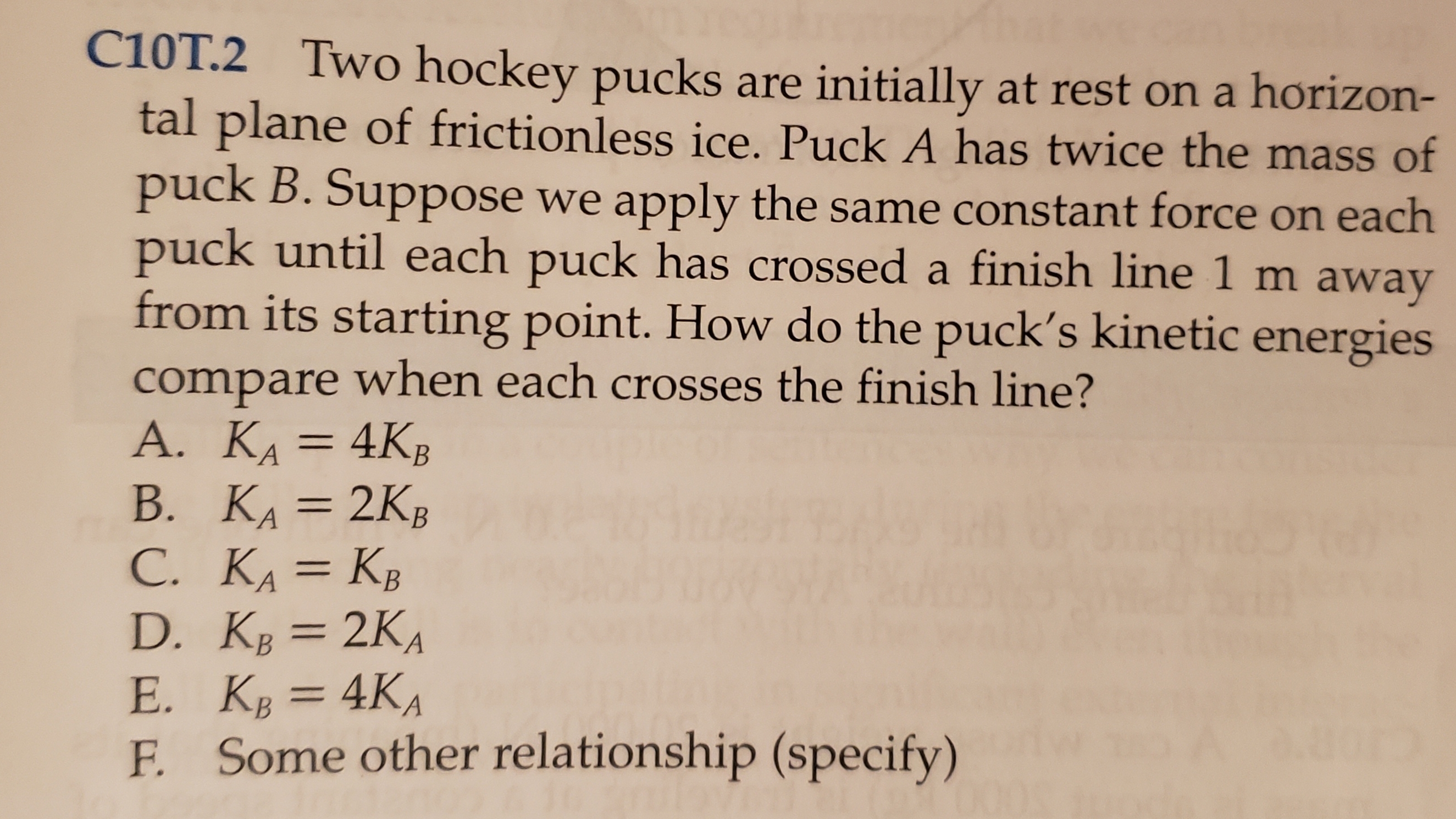 C10T.2 Two hockey pucks are initially at rest on a horizon-
tal plane of frictionless ice. Puck A has twice the mass of
puck B. Suppose
puck until each puck has crossed a finish line 1 m away
from its starting point. How do the puck's kinetic energies
we apply the same constant force on each
compare when each crosses the finish line?
A. KA= 4KB
В. КА — 2Кв
C. KA= KB
D. KB=2KA
Е. К, — 4КА
F. Some other relationship (specify)
В
= 4KA
