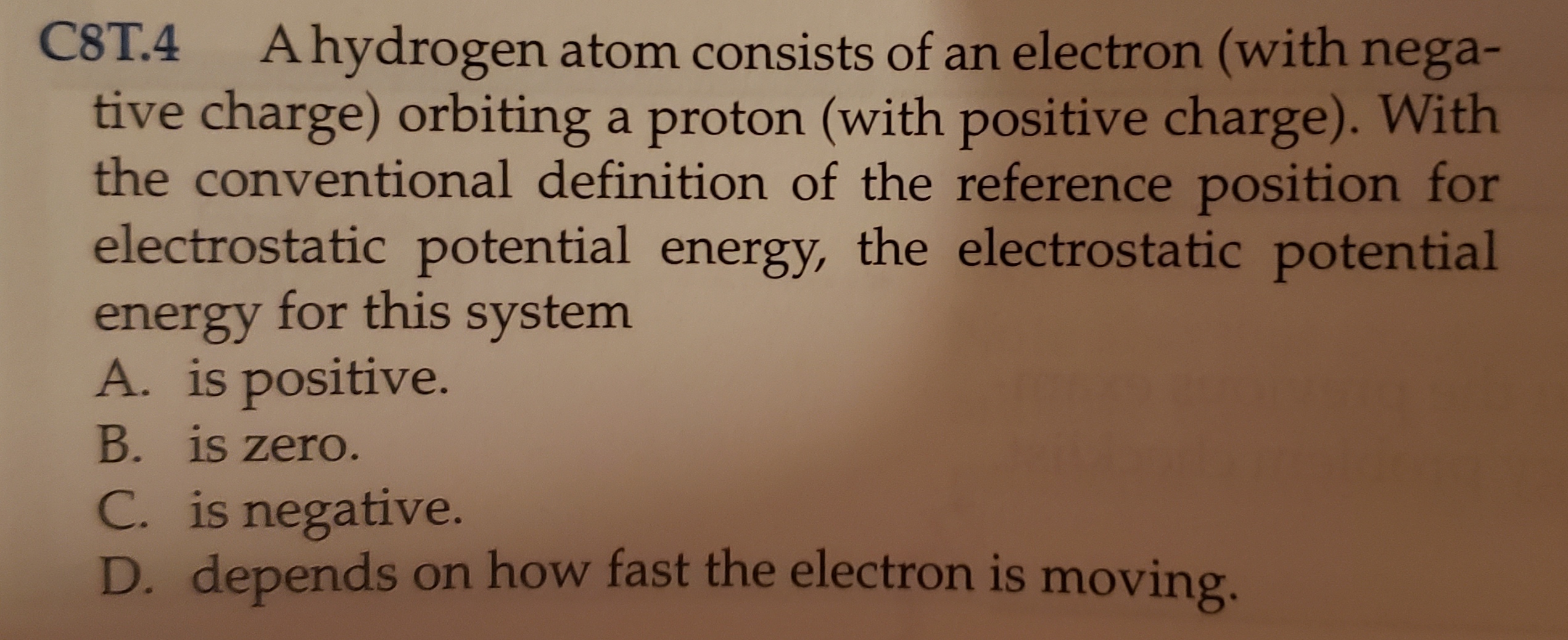 C8T.4 Ahydrogen atom consists of an electron (with nega-
tive charge) orbiting a proton (with positive charge). With
the conventional definition of the reference position for
electrostatic potential energy, the electrostatic potential
energy for this system
A. is positive.
B. is zero.
C. is negative.
D. depends on how fast the electron is moving.

